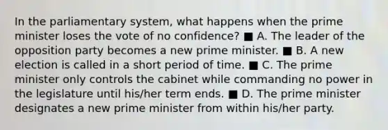 In the parliamentary system, what happens when the prime minister loses the vote of no confidence? ■ A. The leader of the opposition party becomes a new prime minister. ■ B. A new election is called in a short period of time. ■ C. The prime minister only controls the cabinet while commanding no power in the legislature until his/her term ends. ■ D. The prime minister designates a new prime minister from within his/her party.