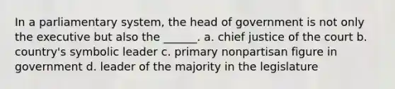 In a parliamentary system, the head of government is not only the executive but also the ______. a. chief justice of the court b. country's symbolic leader c. primary nonpartisan figure in government d. leader of the majority in the legislature