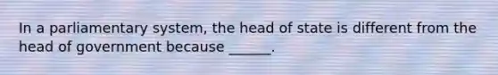 In a parliamentary system, the head of state is different from the head of government because ______.