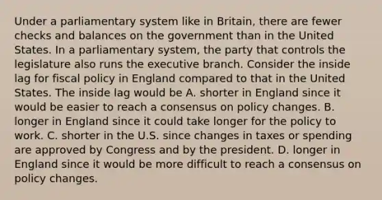 Under a parliamentary system like in​ Britain, there are fewer checks and balances on the government than in the United States. In a parliamentary​ system, the party that controls the legislature also runs the executive branch. Consider the inside lag for fiscal policy in England compared to that in the United States. The inside lag would be A. shorter in England since it would be easier to reach a consensus on policy changes. B. longer in England since it could take longer for the policy to work. C. shorter in the U.S. since changes in taxes or spending are approved by Congress and by the president. D. longer in England since it would be more difficult to reach a consensus on policy changes.