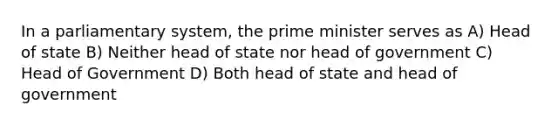 In a parliamentary system, the prime minister serves as A) Head of state B) Neither head of state nor head of government C) Head of Government D) Both head of state and head of government