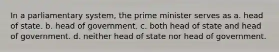 In a parliamentary system, the prime minister serves as a. head of state. b. head of government. c. both head of state and head of government. d. neither head of state nor head of government.