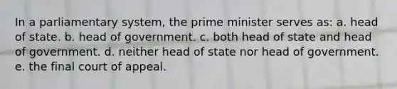 In a parliamentary system, the prime minister serves as: a. head of state. b. head of government. c. both head of state and head of government. d. neither head of state nor head of government. e. the final court of appeal.