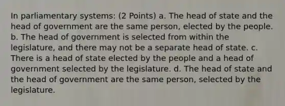 In parliamentary systems: (2 Points) a. The head of state and the head of government are the same person, elected by the people. b. The head of government is selected from within the legislature, and there may not be a separate head of state. c. There is a head of state elected by the people and a head of government selected by the legislature. d. The head of state and the head of government are the same person, selected by the legislature.