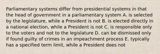 Parliamentary systems differ from presidential systems in that the head of government in a parliamentary system A. is selected by the legislature, while a President is not B. is elected directly in a national election, while a President is not C. is responsible only to the voters and not to the legislature D. can be dismissed only if found guilty of crimes in an impeachment process E. typically has a specified term limit, while a President does not