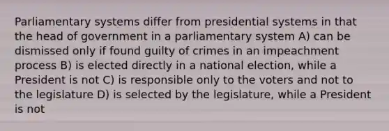 Parliamentary systems differ from presidential systems in that the head of government in a parliamentary system A) can be dismissed only if found guilty of crimes in an impeachment process B) is elected directly in a national election, while a President is not C) is responsible only to the voters and not to the legislature D) is selected by the legislature, while a President is not