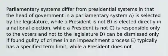 Parliamentary systems differ from presidential systems in that the head of government in a parliamentary system A) is selected by the legislature, while a President is not B) is elected directly in a national election, while a President is not C) is responsible only to the voters and not to the legislature D) can be dismissed only if found guilty of crimes in an impeachment process E) typically has a specified term limit, while a President does not