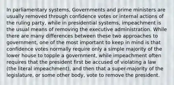 In parliamentary systems, Governments and prime ministers are usually removed through confidence votes or internal actions of the ruling party, while in presidential systems, impeachment is the usual means of removing the executive administration. While there are many differences between these two approaches to government, one of the most important to keep in mind is that confidence votes normally require only a simple majority of the lower house to topple a government, while impeachment often requires that the president first be accused of violating a law (the literal impeachment), and then that a super-majority of the legislature, or some other body, vote to remove the president.