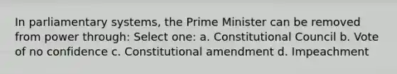 In parliamentary systems, the Prime Minister can be removed from power through: Select one: a. Constitutional Council b. Vote of no confidence c. Constitutional amendment d. Impeachment