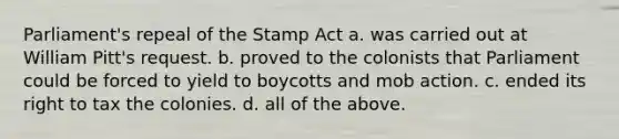 Parliament's repeal of the Stamp Act a. was carried out at William Pitt's request. b. proved to the colonists that Parliament could be forced to yield to boycotts and mob action. c. ended its right to tax the colonies. d. all of the above.