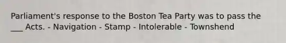 Parliament's response to the Boston Tea Party was to pass the ___ Acts. - Navigation - Stamp - Intolerable - Townshend