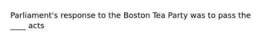 Parliament's response to the Boston Tea Party was to pass the ____ acts