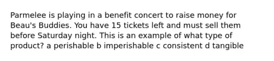 Parmelee is playing in a benefit concert to raise money for Beau's Buddies. You have 15 tickets left and must sell them before Saturday night. This is an example of what type of product? a perishable b imperishable c consistent d tangible