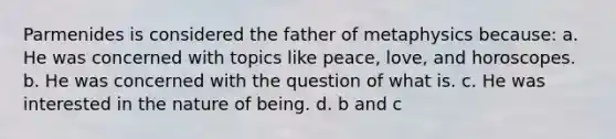 Parmenides is considered the father of metaphysics because: a. He was concerned with topics like peace, love, and horoscopes. b. He was concerned with the question of what is. c. He was interested in the nature of being. d. b and c