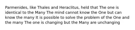 Parmenides, like Thales and Heraclitus, held that The one is identical to the Many The mind cannot know the One but can know the many It is possible to solve the problem of the One and the many The one is changing but the Many are unchanging