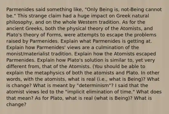 Parmenides said something like, "Only Being is, not-Being cannot be." This strange claim had a huge impact on Greek natural philosophy, and on the whole Western tradition. As for the ancient Greeks, both the physical theory of the Atomists, and Plato's theory of Forms, were attempts to escape the problems raised by Parmenides. Explain what Parmenides is getting at. Explain how Parmenides' views are a culmination of the monist/materialist tradition. Explain how the Atomists escaped Parmenides. Explain how Plato's solution is similar to, yet very different from, that of the Atomists. (You should be able to explain the metaphysics of both the atomists and Plato. In other words, with the atomists, what is real (i.e., what is Being)? What is change? What is meant by "determinism"? I said that the atomist views led to the "implicit elimination of time." What does that mean? As for Plato, what is real (what is Being)? What is change?