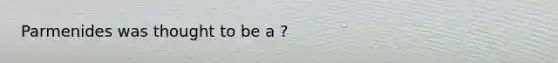 Parmenides was thought to be a ?