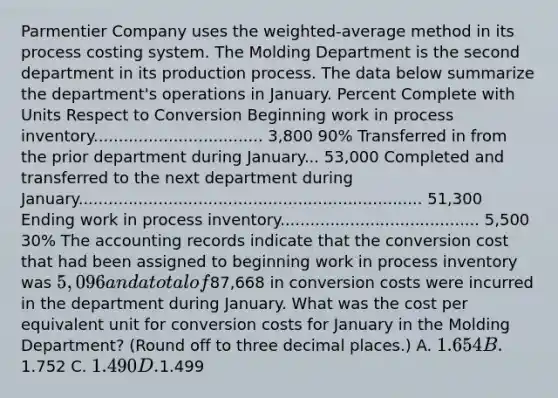 Parmentier Company uses the weighted-average method in its process costing system. The Molding Department is the second department in its production process. The data below summarize the department's operations in January. Percent Complete with Units Respect to Conversion Beginning work in process inventory.................................. 3,800 90% Transferred in from the prior department during January... 53,000 Completed and transferred to the next department during January..................................................................... 51,300 Ending work in process inventory........................................ 5,500 30% The accounting records indicate that the conversion cost that had been assigned to beginning work in process inventory was 5,096 and a total of87,668 in conversion costs were incurred in the department during January. What was the cost per equivalent unit for conversion costs for January in the Molding Department? (Round off to three decimal places.) A. 1.654 B.1.752 C. 1.490 D.1.499