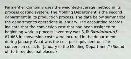 Parmentier Company uses the weighted-average method in its process costing system. The Molding Department is the second department in its production process. The data below summarize the department's operations in January. The accounting records indicate that the conversion cost that had been assigned to beginning work in process inventory was 5,096 and a total of87,668 in conversion costs were incurred in the department during January. What was the cost per equivalent unit for conversion costs for January in the Molding Department? (Round off to three decimal places.)