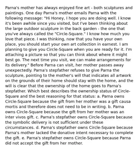 Parna's mother has always enjoyed fine art - both sculptures and paintings. One day Parna's mother emails Parna with the following message: "Hi Honey, I hope you are doing well. I know it's been awhile since you visited, but I've been thinking about the large outdoor sculpture in the back garden - the one that you've always called the "Circle-Square." I know how much you love that piece. I was thinking, now that you have your own place, you should start your own art collection in earnest. I am planning to give you Circle-Square when you are ready for it. I'm attaching a picture so that you can think about where it might best go. The next time you visit, we can make arrangements for its delivery." Before Parna can visit, her mother passes away unexpectedly. Parna's stepfather refuses to give Parna the sculpture, pointing to the mother's will that indicates all artwork on the grounds of their home should stay with the home, and the will is clear that the ownership of the home goes to Parna's stepfather. Which best describes the ownership status of Circle-Square and the best reasoning for that status: a. Parna owns Circle-Square because the gift from her mother was a gift causa mortis and therefore does not need to be in writing. b. Parna owns Circle-Square because the gift from her mother was an inter vivos gift. c. Parna's stepfather owns Circle-Square because the symbolic delivery is not sufficient under these circumstances. d. Parna's stepfather owns Circle-Square because Parna's mother lacked the donative intent necessary to complete the gift. e. Parna's stepfather owns Circle-Square because Parna did not accept the gift from her mother.