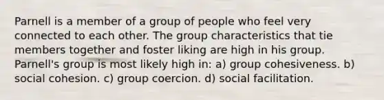 Parnell is a member of a group of people who feel very connected to each other. The group characteristics that tie members together and foster liking are high in his group. Parnell's group is most likely high in: a) group cohesiveness. b) social cohesion. c) group coercion. d) social facilitation.