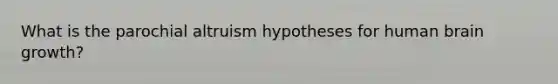 What is the parochial altruism hypotheses for human brain growth?