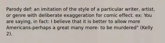 Parody def: an imitation of the style of a particular writer, artist, or genre with deliberate exaggeration for comic effect. ex: You are saying, in fact: I believe that it is better to allow more Americans-perhaps a great many more- to be murdered" (Kelly 2).