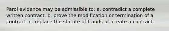 Parol evidence may be admissible to: a. contradict a complete written contract. b. prove the modification or termination of a contract. c. replace the statute of frauds. d. create a contract.