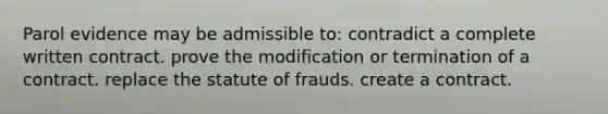 Parol evidence may be admissible to: contradict a complete written contract. prove the modification or termination of a contract. replace the statute of frauds. create a contract.