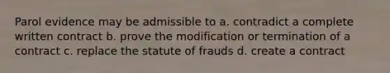 Parol evidence may be admissible to a. contradict a complete written contract b. prove the modification or termination of a contract c. replace the statute of frauds d. create a contract