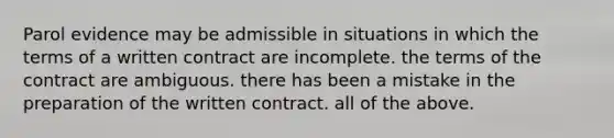 Parol evidence may be admissible in situations in which the terms of a written contract are incomplete. the terms of the contract are ambiguous. there has been a mistake in the preparation of the written contract. all of the above.