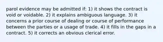 parol evidence may be admitted if: 1) it shows the contract is void or voidable. 2) it explains ambiguous language. 3) it concerns a prior course of dealing or course of performance between the parties or a usage of trade. 4) it fills in the gaps in a contract. 5) it corrects an obvious clerical error.