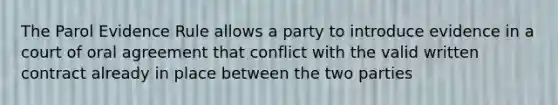 The Parol Evidence Rule allows a party to introduce evidence in a court of oral agreement that conflict with the valid written contract already in place between the two parties