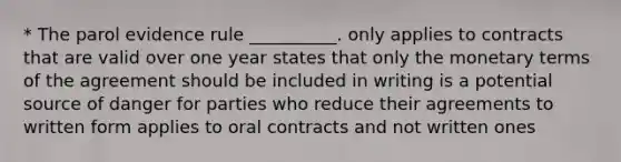 * The parol evidence rule __________. only applies to contracts that are valid over one year states that only the monetary terms of the agreement should be included in writing is a potential source of danger for parties who reduce their agreements to written form applies to oral contracts and not written ones