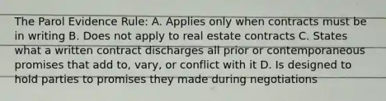 The Parol Evidence Rule: A. Applies only when contracts must be in writing B. Does not apply to real estate contracts C. States what a written contract discharges all prior or contemporaneous promises that add to, vary, or conflict with it D. Is designed to hold parties to promises they made during negotiations