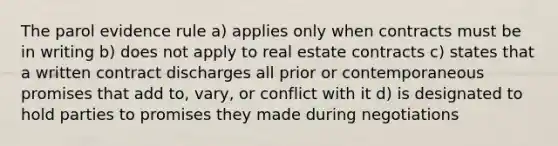 The parol evidence rule a) applies only when contracts must be in writing b) does not apply to real estate contracts c) states that a written contract discharges all prior or contemporaneous promises that add to, vary, or conflict with it d) is designated to hold parties to promises they made during negotiations