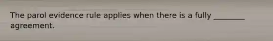The parol evidence rule applies when there is a fully ________ agreement.