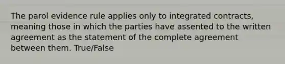 The parol evidence rule applies only to integrated contracts, meaning those in which the parties have assented to the written agreement as the statement of the complete agreement between them. True/False