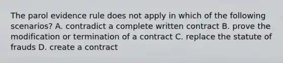 The parol evidence rule does not apply in which of the following scenarios? A. contradict a complete written contract B. prove the modification or termination of a contract C. replace the statute of frauds D. create a contract