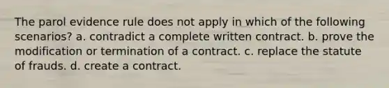 The parol evidence rule does not apply in which of the following scenarios? a. contradict a complete written contract. b. prove the modification or termination of a contract. c. replace the statute of frauds. d. create a contract.