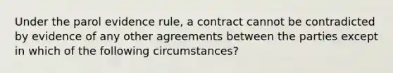 Under the parol evidence rule, a contract cannot be contradicted by evidence of any other agreements between the parties except in which of the following circumstances?