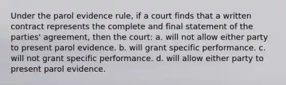 Under the parol evidence rule, if a court finds that a written contract represents the complete and final statement of the parties' agreement, then the court: a. will not allow either party to present parol evidence. b. will grant specific performance. c. will not grant specific performance. d. will allow either party to present parol evidence.