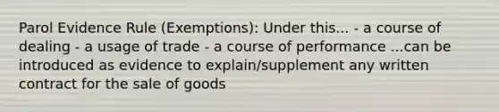 Parol Evidence Rule (Exemptions): Under this... - a course of dealing - a usage of trade - a course of performance ...can be introduced as evidence to explain/supplement any written contract for the sale of goods