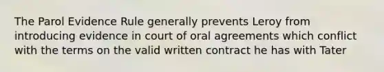 The Parol Evidence Rule generally prevents Leroy from introducing evidence in court of oral agreements which conflict with the terms on the valid written contract he has with Tater