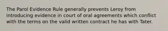 The Parol Evidence Rule generally prevents Leroy from introducing evidence in court of oral agreements which conflict with the terms on the valid written contract he has with Tater.