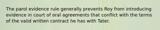 The parol evidence rule generally prevents Roy from introducing evidence in court of oral agreements that conflict with the terms of the valid written contract he has with Tater.