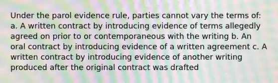 Under the parol evidence rule, parties cannot vary the terms of: a. A written contract by introducing evidence of terms allegedly agreed on prior to or contemporaneous with the writing b. An oral contract by introducing evidence of a written agreement c. A written contract by introducing evidence of another writing produced after the original contract was drafted