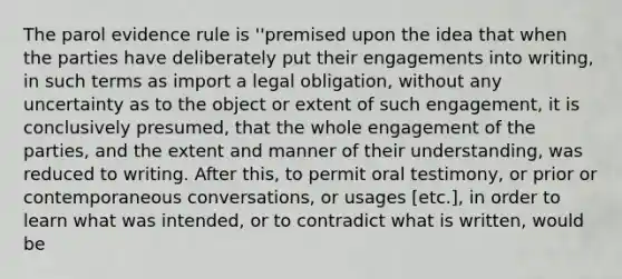 The parol evidence rule is ''premised upon the idea that when the parties have deliberately put their engagements into writing, in such terms as import a legal obligation, without any uncertainty as to the object or extent of such engagement, it is conclusively presumed, that the whole engagement of the parties, and the extent and manner of their understanding, was reduced to writing. After this, to permit oral testimony, or prior or contemporaneous conversations, or usages [etc.], in order to learn what was intended, or to contradict what is written, would be