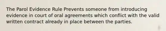 The Parol Evidence Rule Prevents someone from introducing evidence in court of oral agreements which conflict with the valid written contract already in place between the parties.