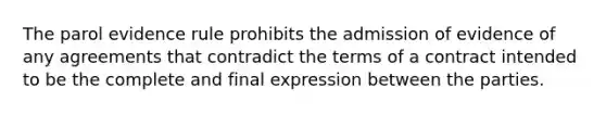 The parol evidence rule prohibits the admission of evidence of any agreements that contradict the terms of a contract intended to be the complete and final expression between the parties.